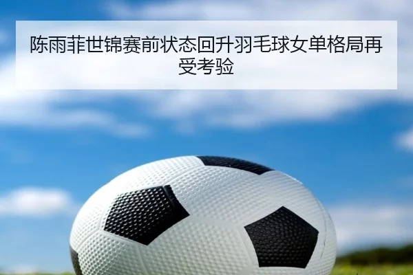 陈雨菲世锦赛前状态回升羽毛球女单格局再受考验